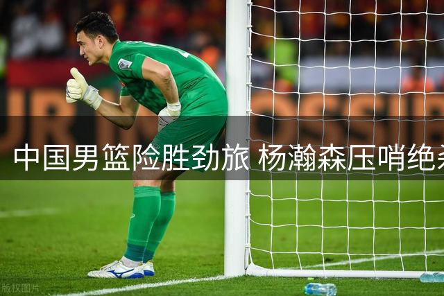 中国男篮险胜劲旅 杨瀚森压哨绝杀建功