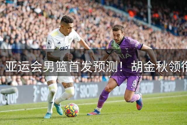 亚运会男篮首发预测！胡金秋领衔，王俊杰重新上位，廖三宁恐继续替补