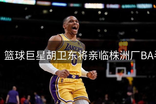 篮球巨星胡卫东将亲临株洲厂BA半决赛 助力草根篮球盛宴