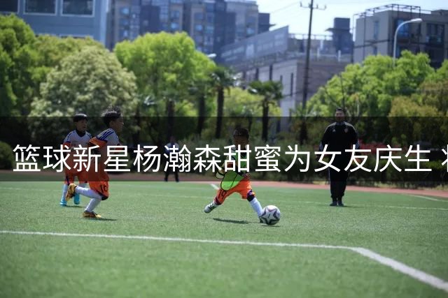 篮球新星杨瀚森甜蜜为女友庆生 将返国家队备战世预赛
