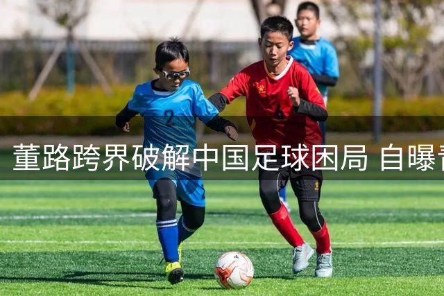 董路跨界破解中国足球困局 自曝青训成功三大核心密码
