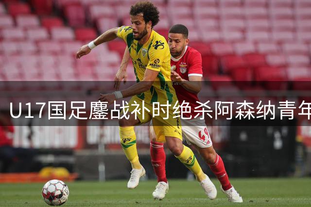 U17国足鏖战补时绝杀阿森纳青年军 赵松源双响程晟涵一锤定音
